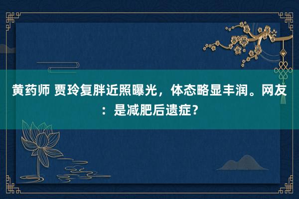 黄药师 贾玲复胖近照曝光，体态略显丰润。网友：是减肥后遗症？