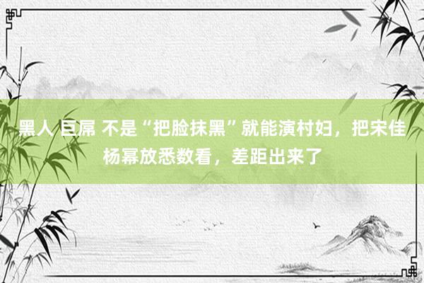 黑人 巨屌 不是“把脸抹黑”就能演村妇，把宋佳杨幂放悉数看，差距出来了