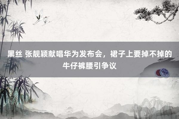 黑丝 张靓颖献唱华为发布会，裙子上要掉不掉的牛仔裤腰引争议