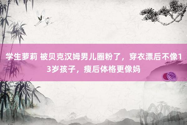 学生萝莉 被贝克汉姆男儿圈粉了，穿衣漂后不像13岁孩子，瘦后体格更像妈