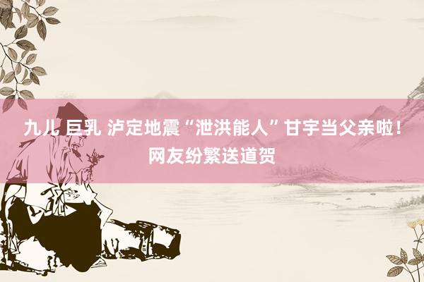 九儿 巨乳 泸定地震“泄洪能人”甘宇当父亲啦！网友纷繁送道贺
