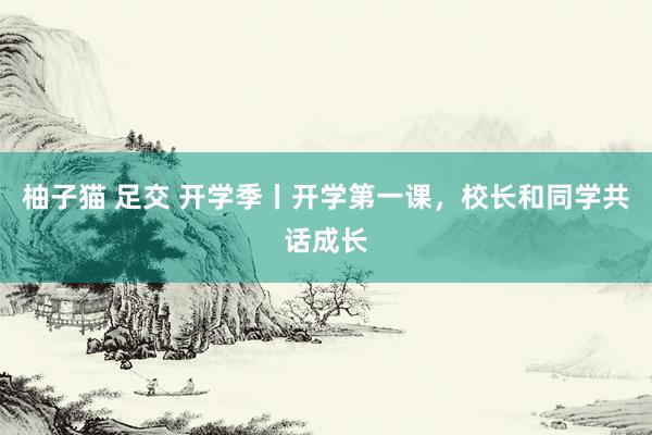 柚子猫 足交 开学季丨开学第一课，校长和同学共话成长