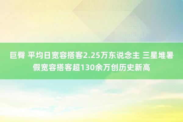 巨臀 平均日宽容搭客2.25万东说念主 三星堆暑假宽容搭客超130余万创历史新高