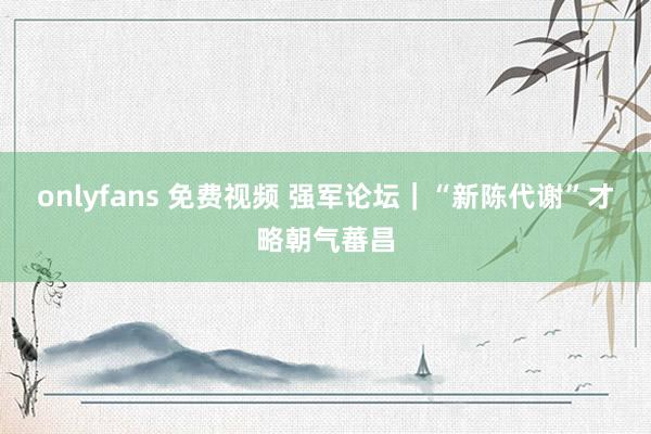onlyfans 免费视频 强军论坛｜“新陈代谢”才略朝气蕃昌