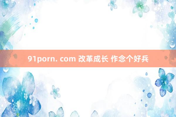 91porn. com 改革成长 作念个好兵