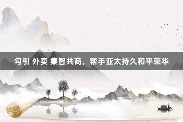 勾引 外卖 集智共商，帮手亚太持久和平荣华