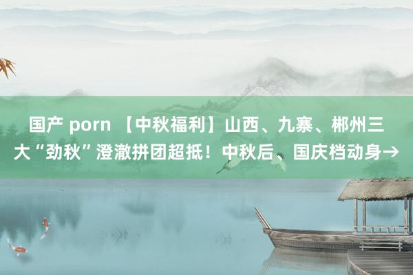 国产 porn 【中秋福利】山西、九寨、郴州三大“劲秋”澄澈拼团超抵！中秋后、国庆档动身→