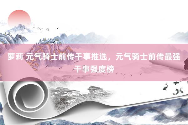 萝莉 元气骑士前传干事推选，元气骑士前传最强干事强度榜