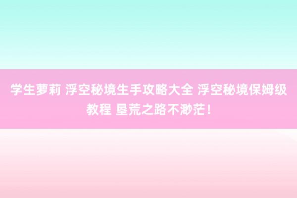 学生萝莉 浮空秘境生手攻略大全 浮空秘境保姆级教程 垦荒之路不渺茫！