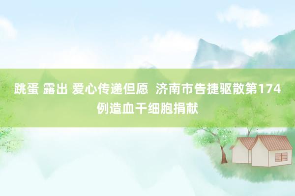 跳蛋 露出 爱心传递但愿  济南市告捷驱散第174例造血干细胞捐献