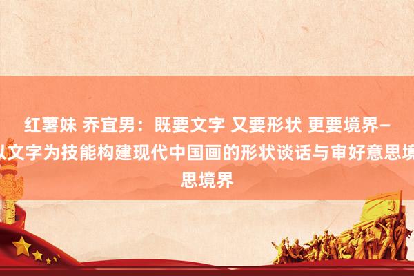 红薯妹 乔宜男：既要文字 又要形状 更要境界——以文字为技能构建现代中国画的形状谈话与审好意思境界