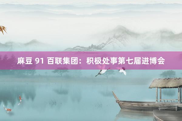 麻豆 91 百联集团：积极处事第七届进博会