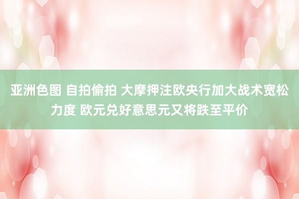 亚洲色图 自拍偷拍 大摩押注欧央行加大战术宽松力度 欧元兑好意思元又将跌至平价