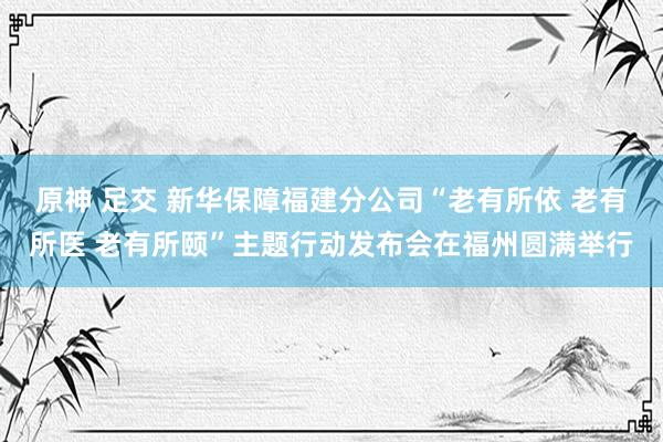 原神 足交 新华保障福建分公司“老有所依 老有所医 老有所颐”主题行动发布会在福州圆满举行