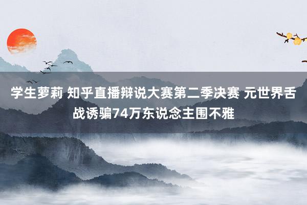 学生萝莉 知乎直播辩说大赛第二季决赛 元世界舌战诱骗74万东说念主围不雅