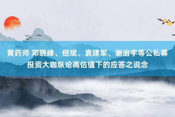 黄药师 邓晓峰、但斌、袁建军、谢治宇等公私募投资大咖纵论高估值下的应答之说念
