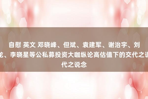 自慰 英文 邓晓峰、但斌、袁建军、谢治宇、刘晓龙、李晓星等公私募投资大咖纵论高估值下的交代之说念