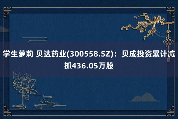 学生萝莉 贝达药业(300558.SZ)：贝成投资累计减抓436.05万股