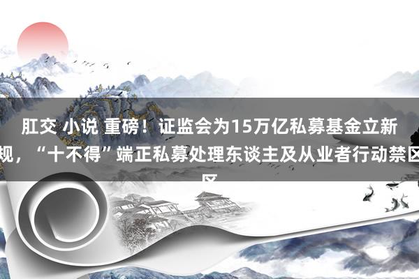 肛交 小说 重磅！证监会为15万亿私募基金立新规，“十不得”端正私募处理东谈主及从业者行动禁区
