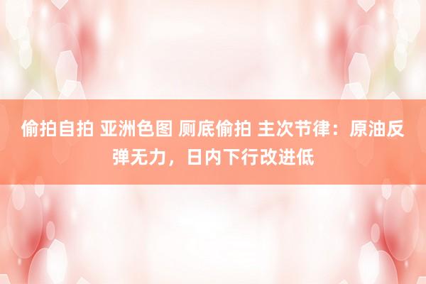 偷拍自拍 亚洲色图 厕底偷拍 主次节律：原油反弹无力，日内下行改进低