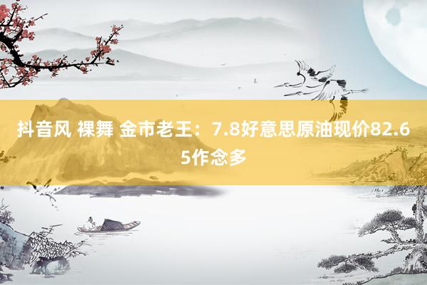 抖音风 裸舞 金市老王：7.8好意思原油现价82.65作念多