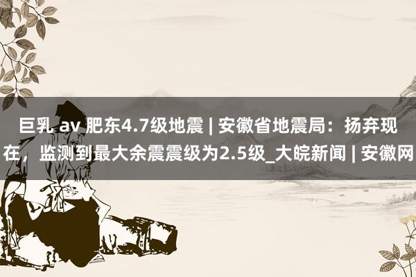 巨乳 av 肥东4.7级地震 | 安徽省地震局：扬弃现在，监测到最大余震震级为2.5级_大皖新闻 | 安徽网