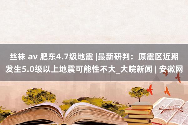 丝袜 av 肥东4.7级地震 |最新研判：原震区近期发生5.0级以上地震可能性不大_大皖新闻 | 安徽网