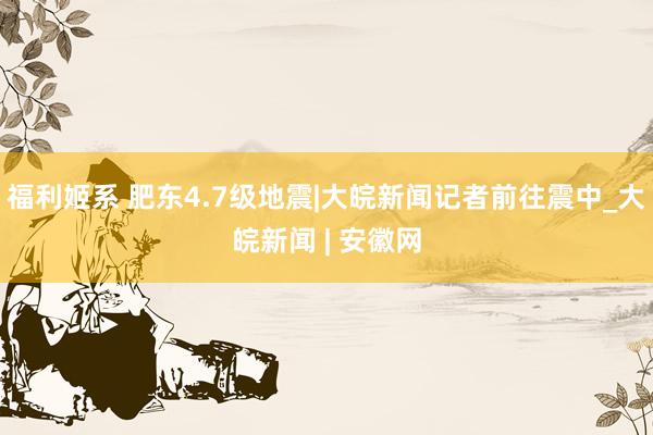 福利姬系 肥东4.7级地震|大皖新闻记者前往震中_大皖新闻 | 安徽网