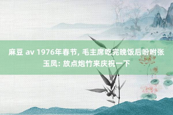 麻豆 av 1976年春节, 毛主席吃完晚饭后吩咐张玉凤: 放点炮竹来庆祝一下