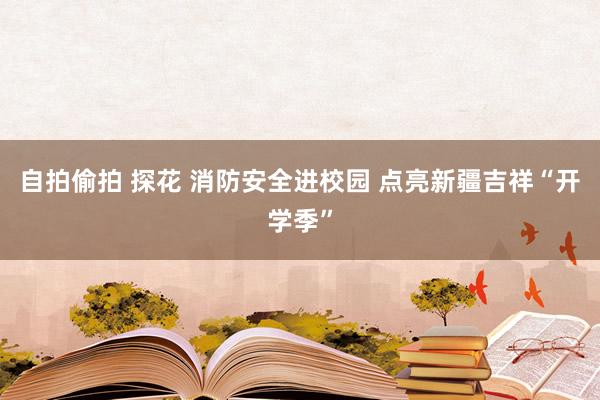 自拍偷拍 探花 消防安全进校园 点亮新疆吉祥“开学季”