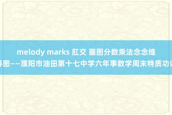 melody marks 肛交 画图分数乘法念念维导图——濮阳市油田第十七中学六年事数学周末特质功课