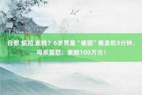 自慰 偷拍 讹钱？6岁男童“被困”贩卖机9分钟，母亲震怒：索赔100万元！