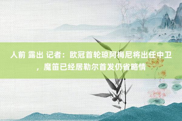 人前 露出 记者：欧冠首轮琼阿梅尼将出任中卫，魔笛已经居勒尔首发仍省略情