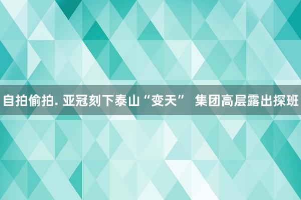 自拍偷拍. 亚冠刻下泰山“变天”  集团高层露出探班