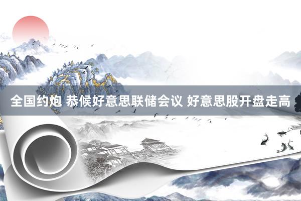 全国约炮 恭候好意思联储会议 好意思股开盘走高