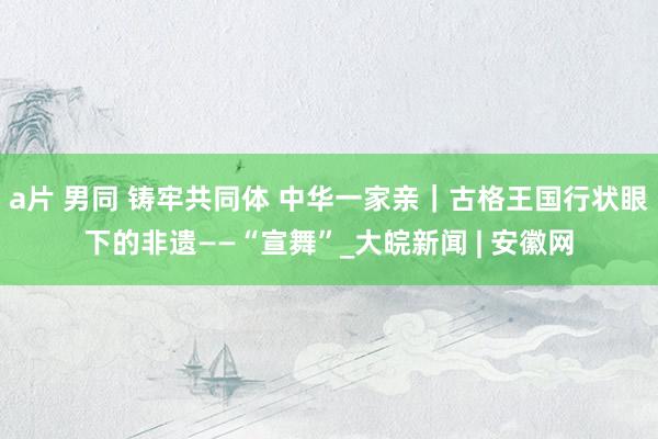 a片 男同 铸牢共同体 中华一家亲｜古格王国行状眼下的非遗——“宣舞”_大皖新闻 | 安徽网