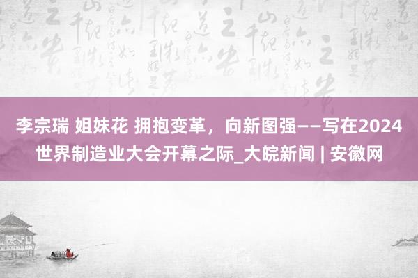 李宗瑞 姐妹花 拥抱变革，向新图强——写在2024世界制造业大会开幕之际_大皖新闻 | 安徽网