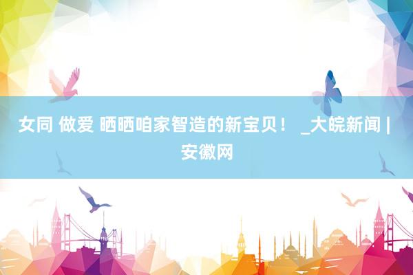 女同 做爱 晒晒咱家智造的新宝贝！ _大皖新闻 | 安徽网