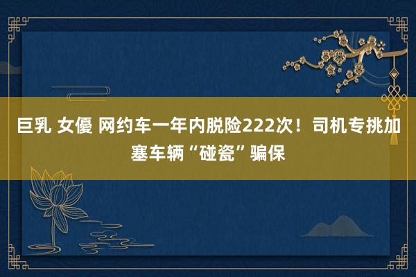 巨乳 女優 网约车一年内脱险222次！司机专挑加塞车辆“碰瓷”骗保