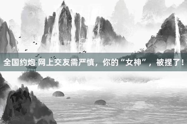 全国约炮 网上交友需严慎，你的“女神”，被捏了！