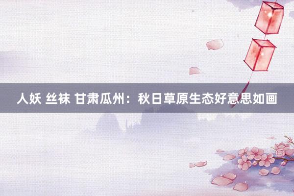 人妖 丝袜 甘肃瓜州：秋日草原生态好意思如画