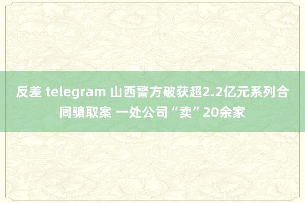 反差 telegram 山西警方破获超2.2亿元系列合同骗取案 一处公司“卖”20余家