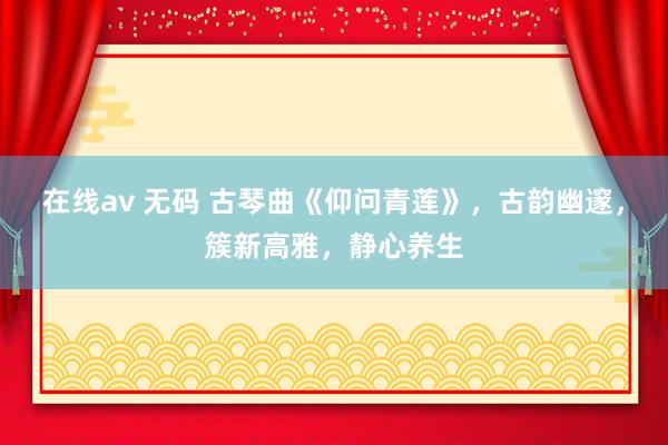 在线av 无码 古琴曲《仰问青莲》，古韵幽邃，簇新高雅，静心养生