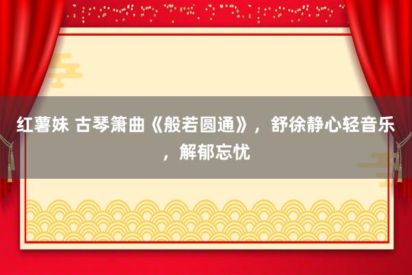 红薯妹 古琴箫曲《般若圆通》，舒徐静心轻音乐，解郁忘忧