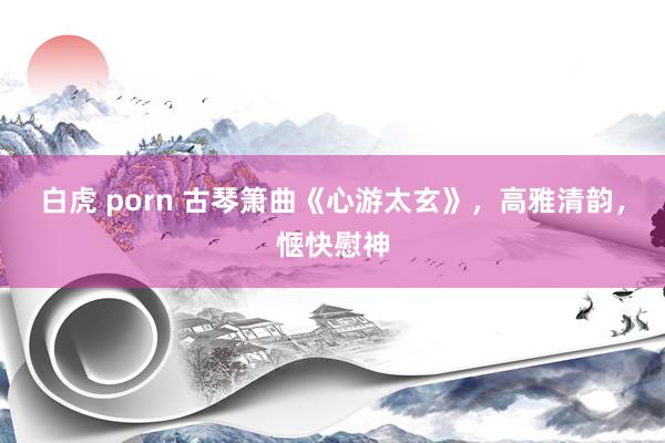 白虎 porn 古琴箫曲《心游太玄》，高雅清韵，惬快慰神