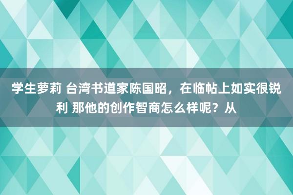 学生萝莉 台湾书道家陈国昭，在临帖上如实很锐利 那他的创作智商怎么样呢？从