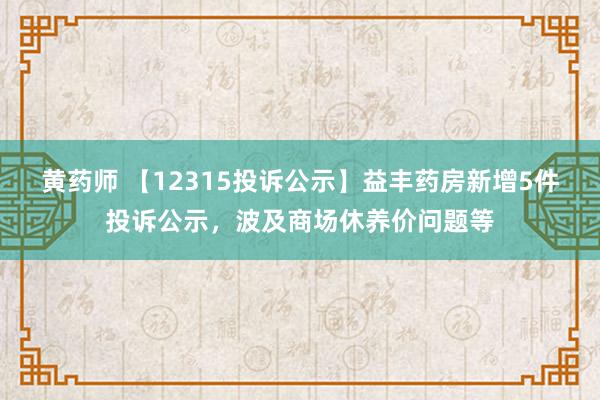 黄药师 【12315投诉公示】益丰药房新增5件投诉公示，波及商场休养价问题等