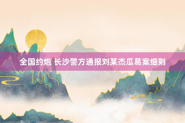 全国约炮 长沙警方通报刘某杰瓜葛案细则