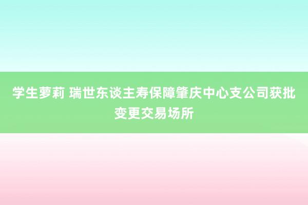 学生萝莉 瑞世东谈主寿保障肇庆中心支公司获批变更交易场所