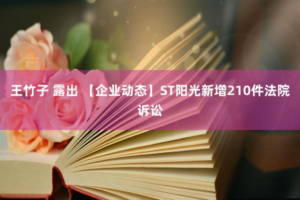 王竹子 露出 【企业动态】ST阳光新增210件法院诉讼